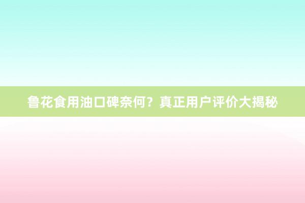 鲁花食用油口碑奈何？真正用户评价大揭秘